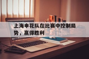 上海申花队在比赛中控制局势，赢得胜利-平博APP