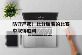 防守严密！比分胶着的比赛中取得胜利-平博APP