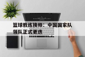 篮球教练换帅：中国国家队领队正式更迭-平博