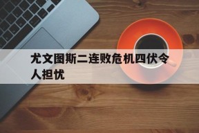 尤文图斯二连败危机四伏令人担忧-平博APP
