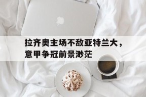 拉齐奥主场不敌亚特兰大，意甲争冠前景渺茫-平博APP
