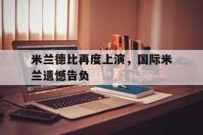 米兰德比再度上演，国际米兰遗憾告负-平博体育
