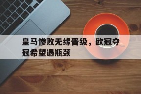 皇马惨败无缘晋级，欧冠夺冠希望遇瓶颈-平博体育