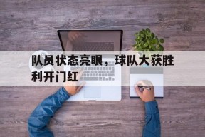 队员状态亮眼，球队大获胜利开门红-平博APP