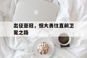出征亚冠，恒大勇往直前卫冕之路-平博体育