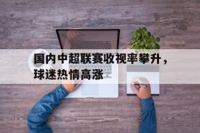 国内中超联赛收视率攀升，球迷热情高涨-平博体育