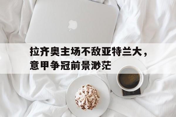 拉齐奥主场不敌亚特兰大，意甲争冠前景渺茫-平博APP  第1张