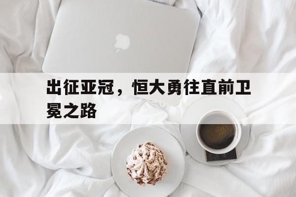 出征亚冠，恒大勇往直前卫冕之路-平博体育  第1张